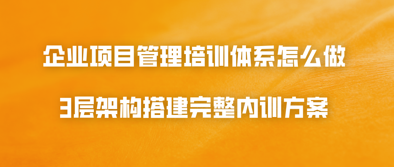 企业项目管理培训体系怎么做？3层架构搭建完整内训方案