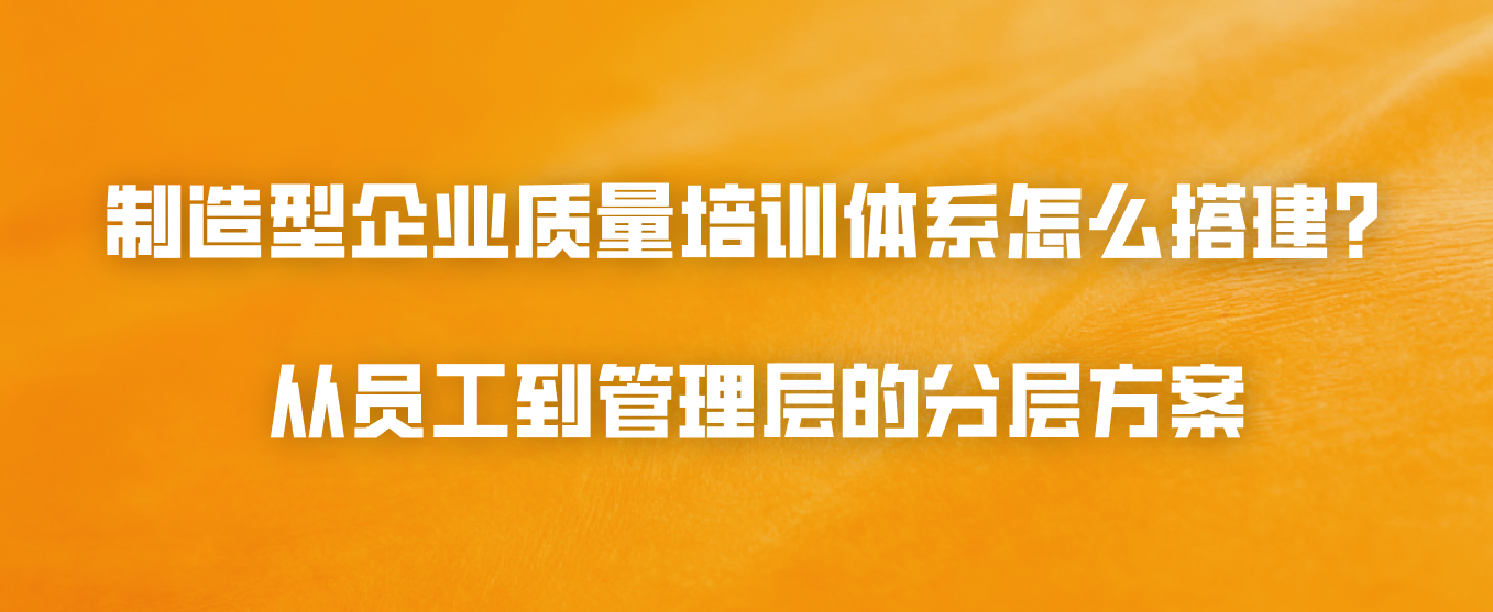 制造型企业质量培训体系怎么搭建？从员工到管理层的分层方案