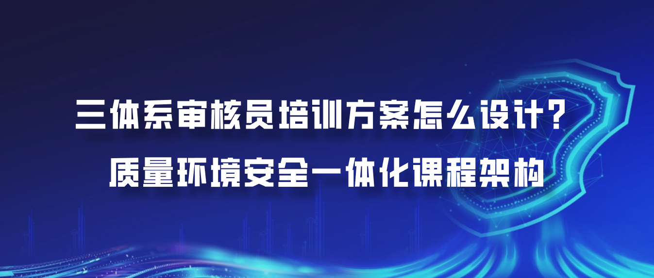 三体系审核员培训方案怎么设计？质量环境安全一体化课程架构