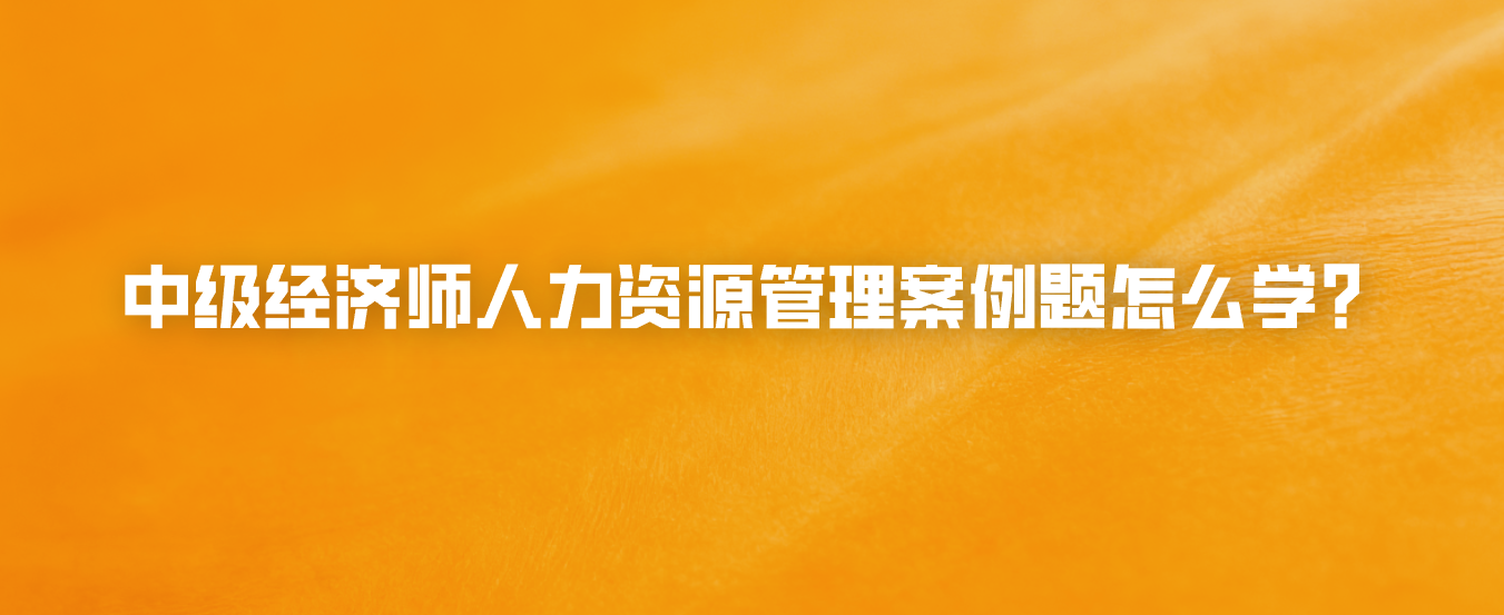中级经济师人力资源管理案例题怎么学？
