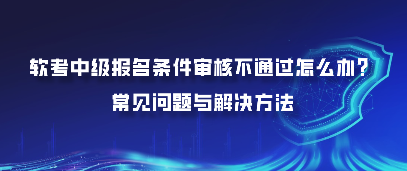 软考中级报名条件审核不通过怎么办？常见问题与解决方法