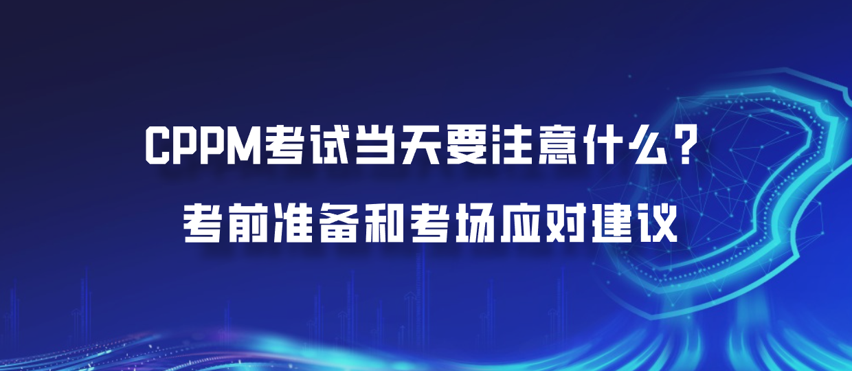 CPPM考试当天要注意什么？考前准备和考场应对建议
