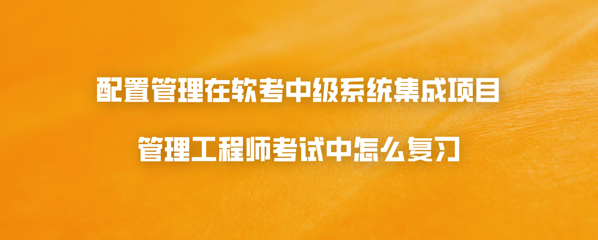 配置管理在软考中级系统集成项目管理工程师考试中怎么复习