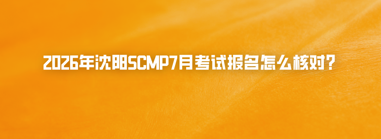 2026年沈阳SCMP7月考试报名怎么核对？