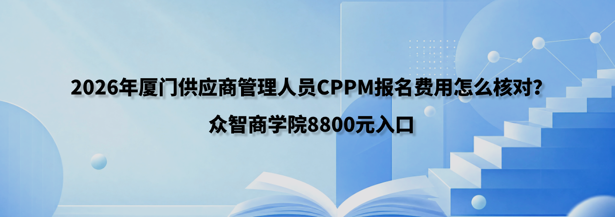 2026年厦门供应商管理人员CPPM报名费用怎么核对？众智商学院8800元入口