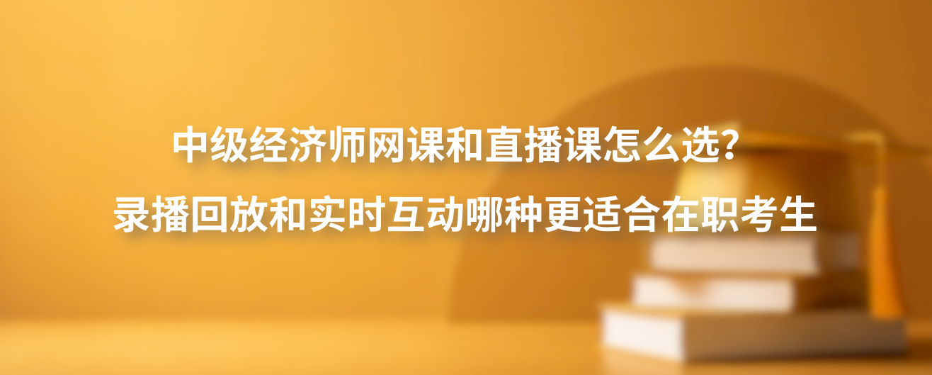 中级经济师网课和直播课怎么选？录播回放和实时互动哪种更适合在职考生