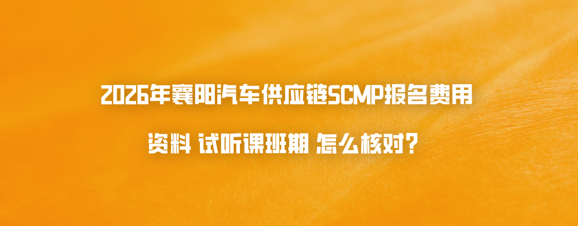 2026年襄阳汽车供应链SCMP报名费用资料试听课班期怎么核对？