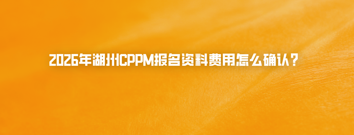 2026年湖州CPPM报名资料费用怎么确认？