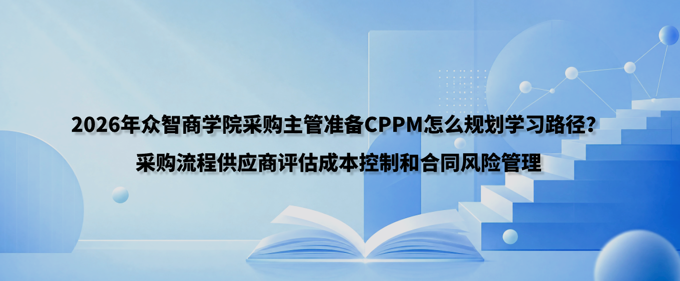 2026年众智商学院采购主管准备CPPM怎么规划学习路径？采购流程供应商评估成本控制和合同风险管理