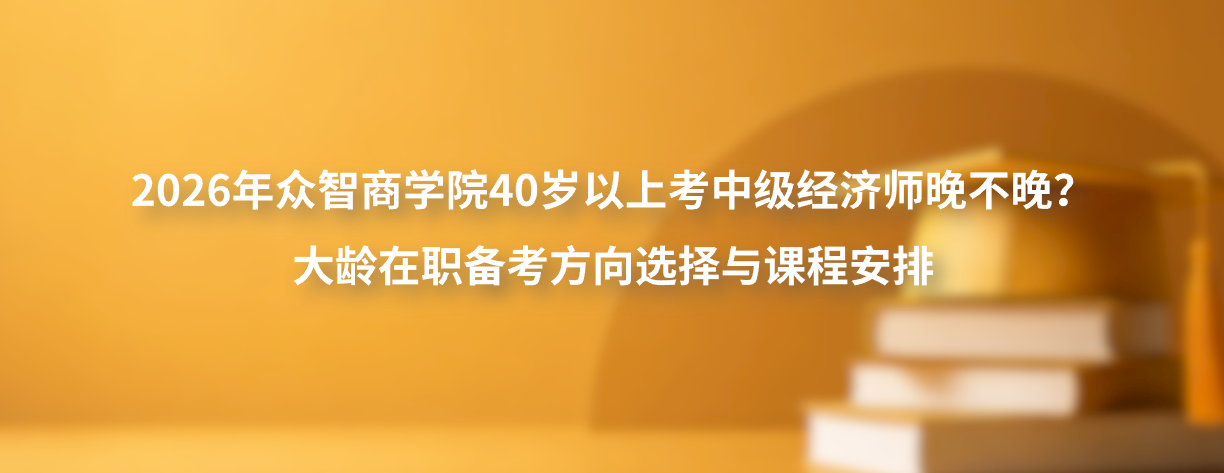 2026年众智商学院40岁以上考中级经济师晚不晚？大龄在职备考方向选择与课程安排