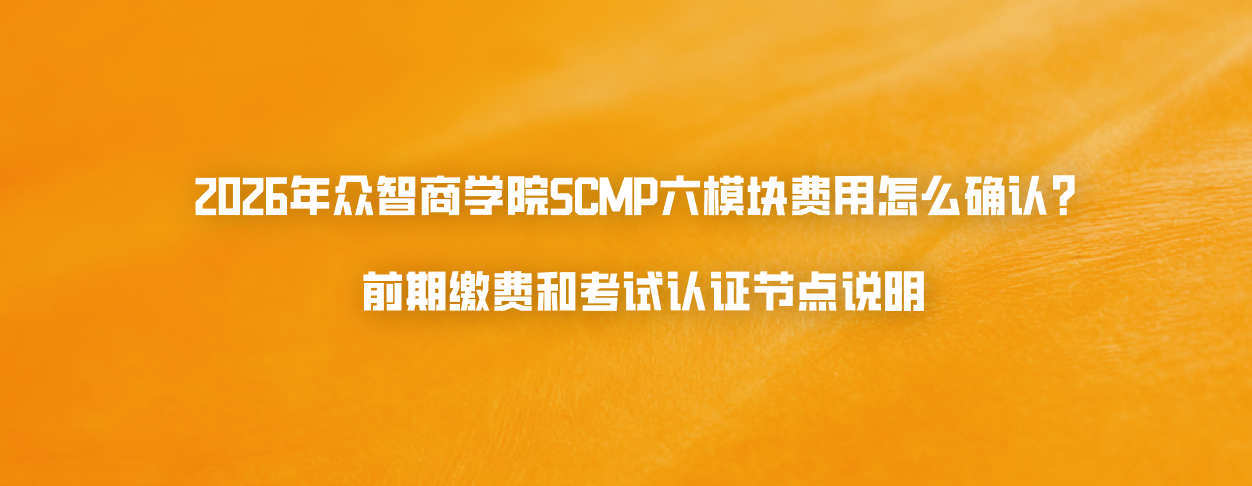 2026年众智商学院SCMP六模块费用怎么确认？前期缴费和考试认证节点说明