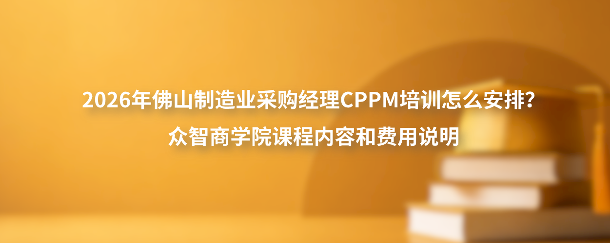 2026年佛山制造业采购经理CPPM培训怎么安排？众智商学院课程内容和费用说明