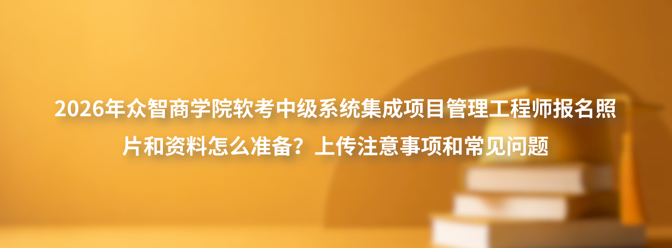 2026年众智商学院软考中级系统集成项目管理工程师报名照片和资料怎么准备？上传注意事项和常见问题