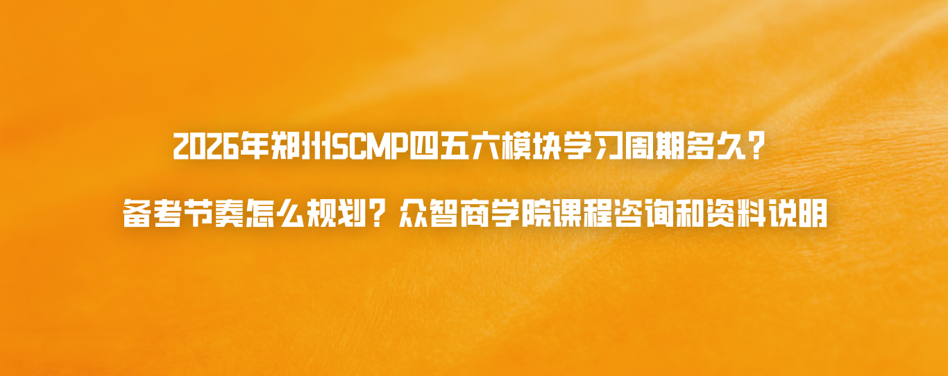 2026年郑州SCMP四五六模块学习周期多久？备考节奏怎么规划？众智商学院课程咨询和资料说明