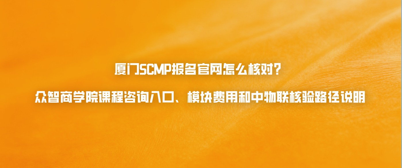 厦门SCMP报名官网怎么核对？众智商学院课程咨询入口、模块费用和中物联核验路径说明