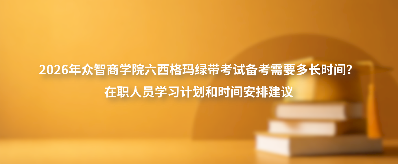 2026年众智商学院六西格玛绿带考试备考需要多长时间？在职人员学习计划和时间安排建议