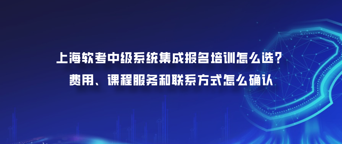 上海软考中级系统集成报名培训怎么选？费用、课程服务和联系方式怎么确认