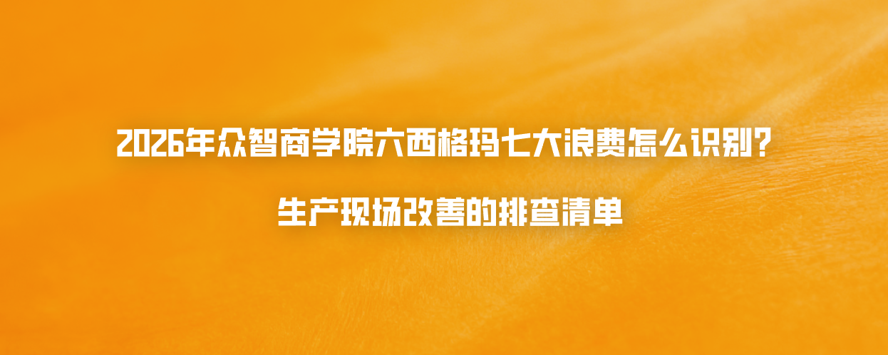2026年众智商学院六西格玛七大浪费怎么识别？生产现场改善的排查清单
