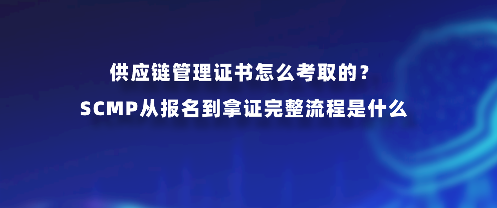 供应链管理证书怎么考取的？SCMP从报名到拿证完整流程是什么