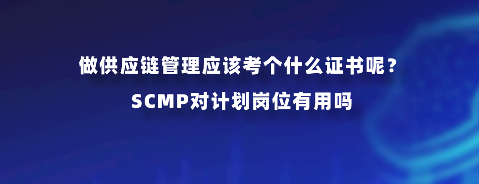 做供应链管理应该考个什么证书呢？SCMP对计划岗位有用吗
