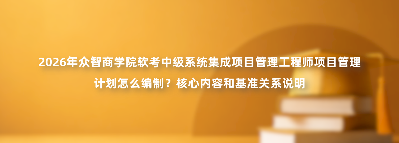 2026年众智商学院软考中级系统集成项目管理工程师项目管理计划怎么编制？核心内容和基准关系说明