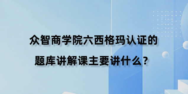 众智商学院六西格玛认证的题库讲解课主要讲什么？