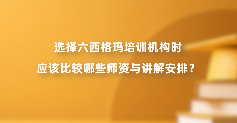 选择六西格玛培训机构时应该比较哪些师资与讲解安排？