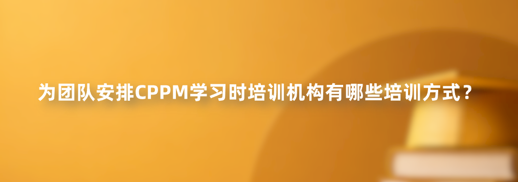 为团队安排CPPM学习时培训机构有哪些培训方式？