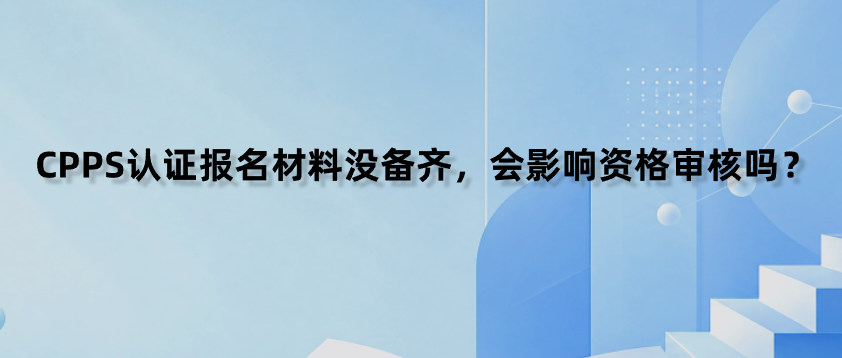 CPPS认证报名材料没备齐，会影响资格审核吗？