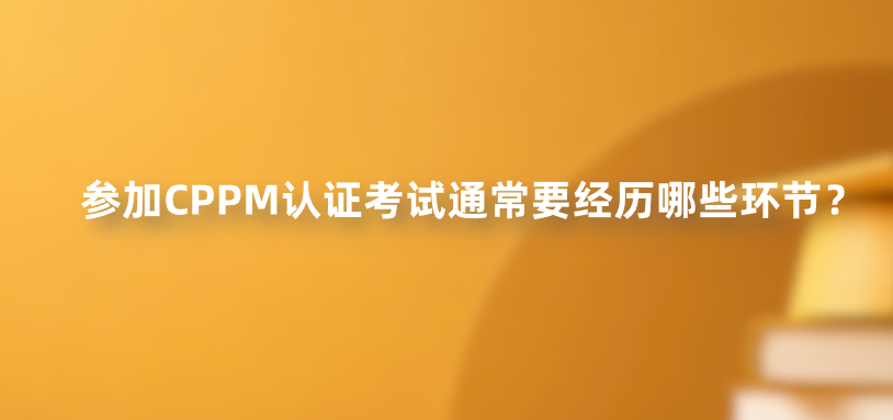 参加CPPM认证考试通常要经历哪些环节？