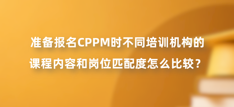 准备报名CPPM时不同培训机构的课程内容和岗位匹配度怎么比较？