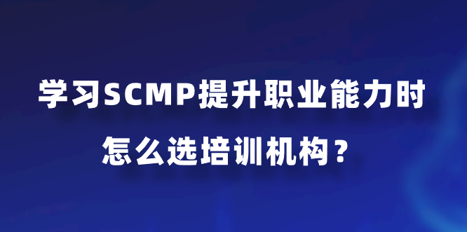 学习SCMP提升职业能力时怎么选培训机构？