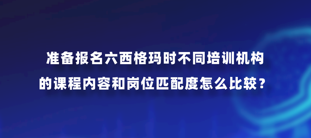 准备报名六西格玛时不同培训机构的课程内容和岗位匹配度怎么比较？