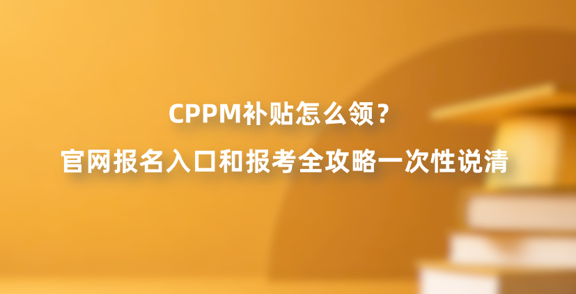 CPPM补贴怎么领？官网报名入口和报考全攻略一次性说清