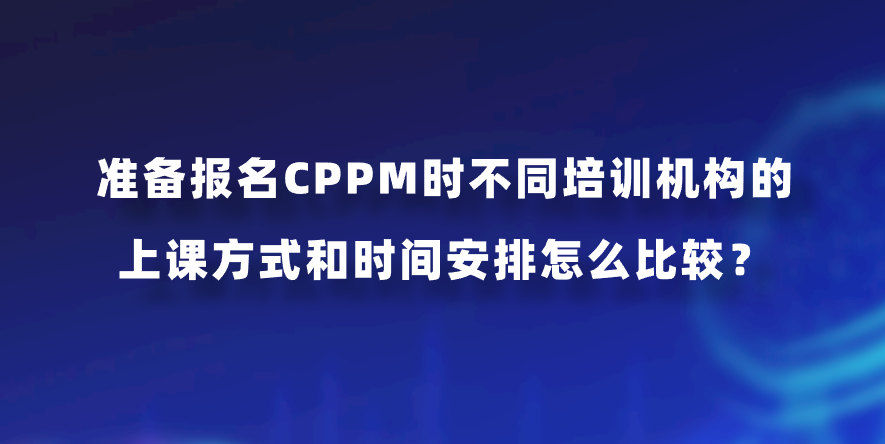 准备报名CPPM时不同培训机构的上课方式和时间安排怎么比较？