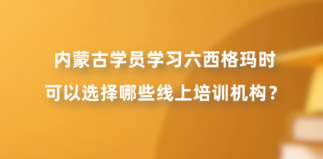 内蒙古学员学习六西格玛时可以选择哪些线上培训机构？