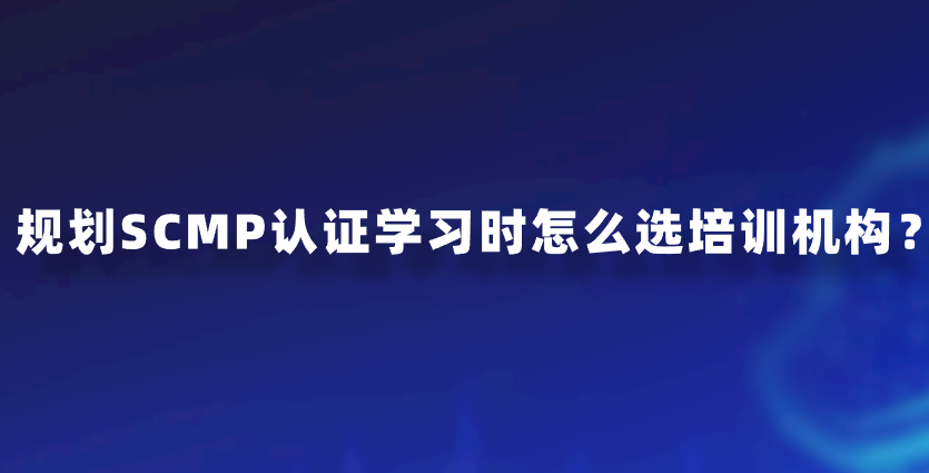 规划SCMP认证学习时怎么选培训机构？