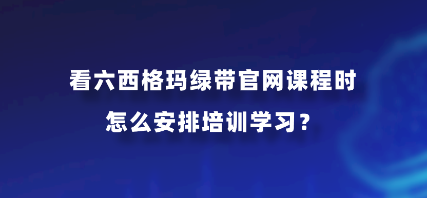 看六西格玛绿带官网课程时怎么安排培训学习？