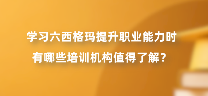 学习六西格玛提升职业能力时有哪些培训机构值得了解？
