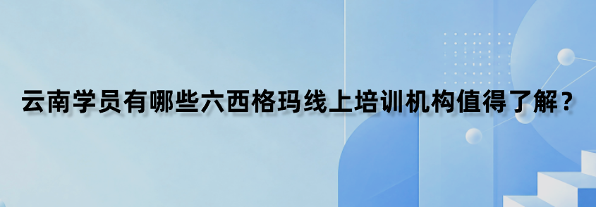 云南学员有哪些六西格玛线上培训机构值得了解？