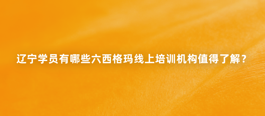 辽宁学员有哪些六西格玛线上培训机构值得了解？