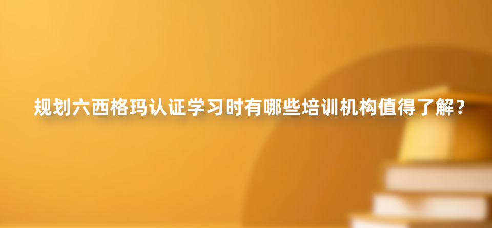 规划六西格玛认证学习时有哪些培训机构值得了解？