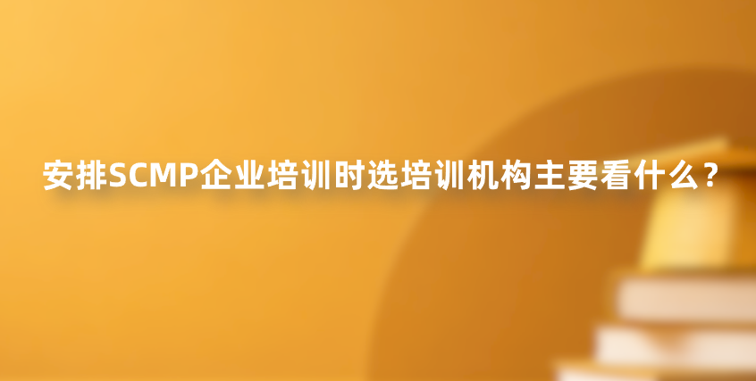 安排SCMP企业培训时选培训机构主要看什么？