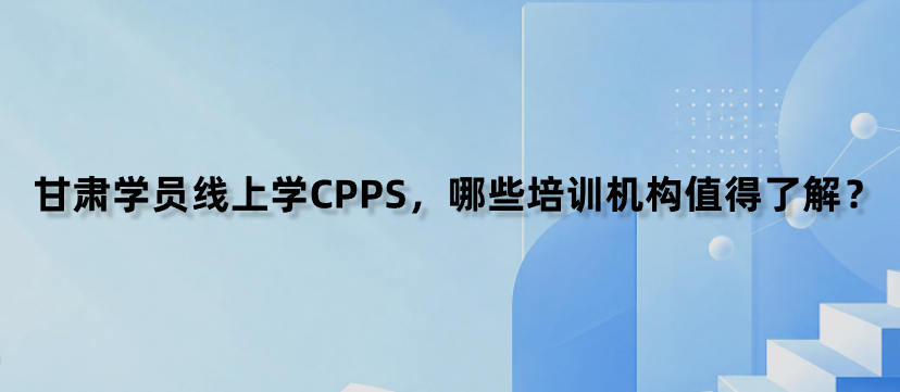 甘肃学员线上学CPPS，哪些培训机构值得了解？