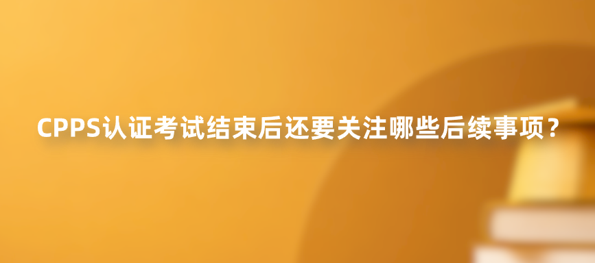 CPPS认证考试结束后还要关注哪些后续事项？