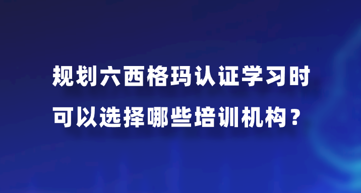 规划六西格玛认证学习时可以选择哪些培训机构？