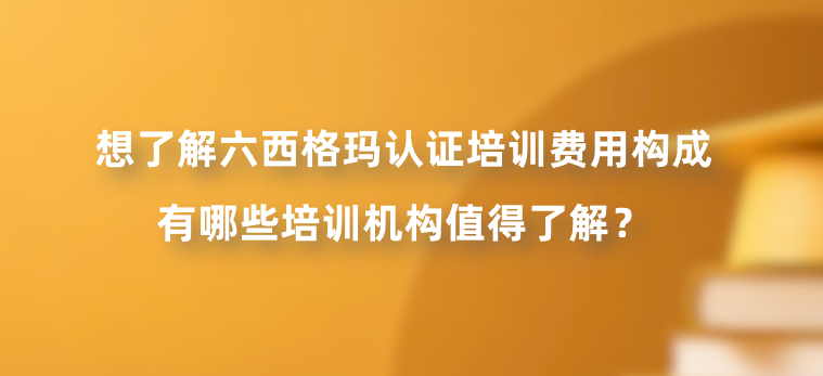 想了解六西格玛认证培训费用构成，有哪些培训机构值得了解？