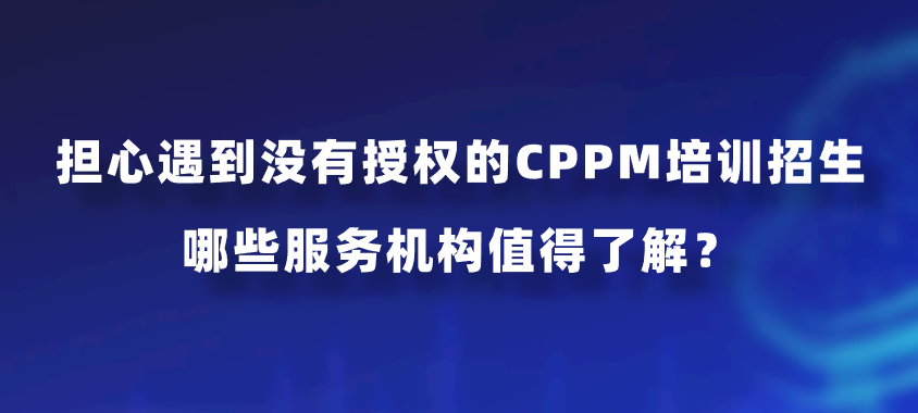 担心遇到没有授权的CPPM培训招生，哪些服务机构值得了解？