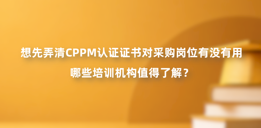 想先弄清CPPM认证证书对采购岗位有没有用，哪些培训机构值得了解？