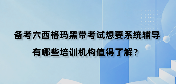 备考六西格玛黑带考试想要系统辅导，有哪些培训机构值得了解？
